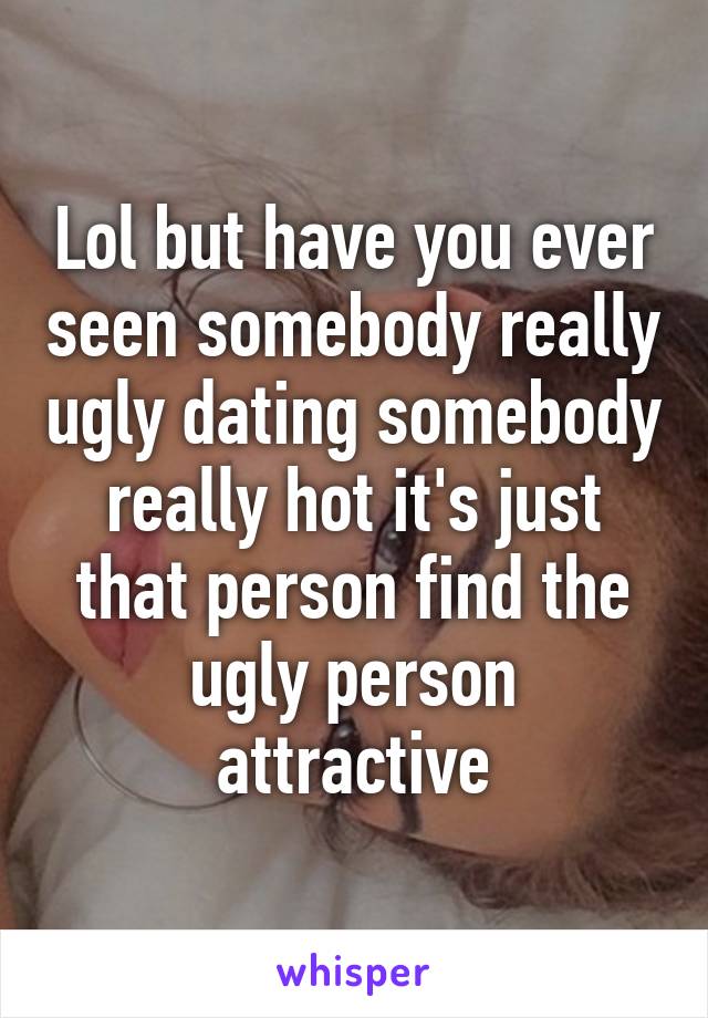 Lol but have you ever seen somebody really ugly dating somebody really hot it's just that person find the ugly person attractive