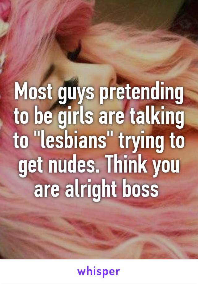 Most guys pretending to be girls are talking to "lesbians" trying to get nudes. Think you are alright boss 