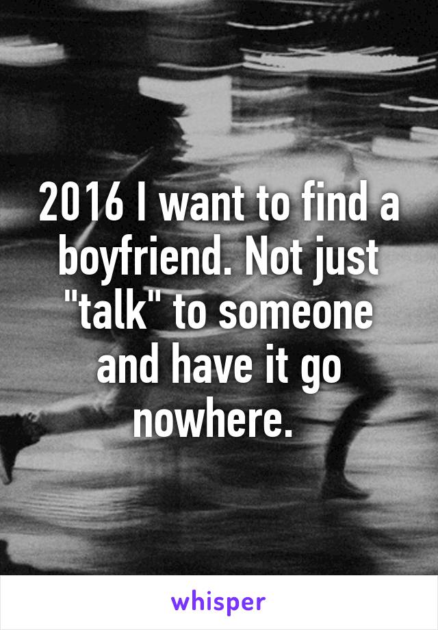 2016 I want to find a boyfriend. Not just "talk" to someone and have it go nowhere. 