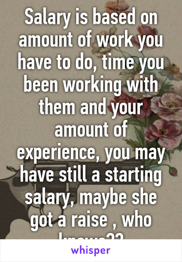 Salary is based on amount of work you have to do, time you been working with them and your amount of experience, you may have still a starting salary, maybe she got a raise , who knows??