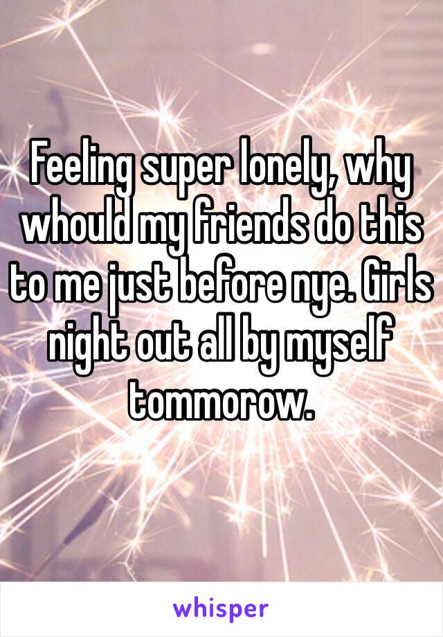 Feeling super lonely, why whould my friends do this to me just before nye. Girls night out all by myself tommorow.
