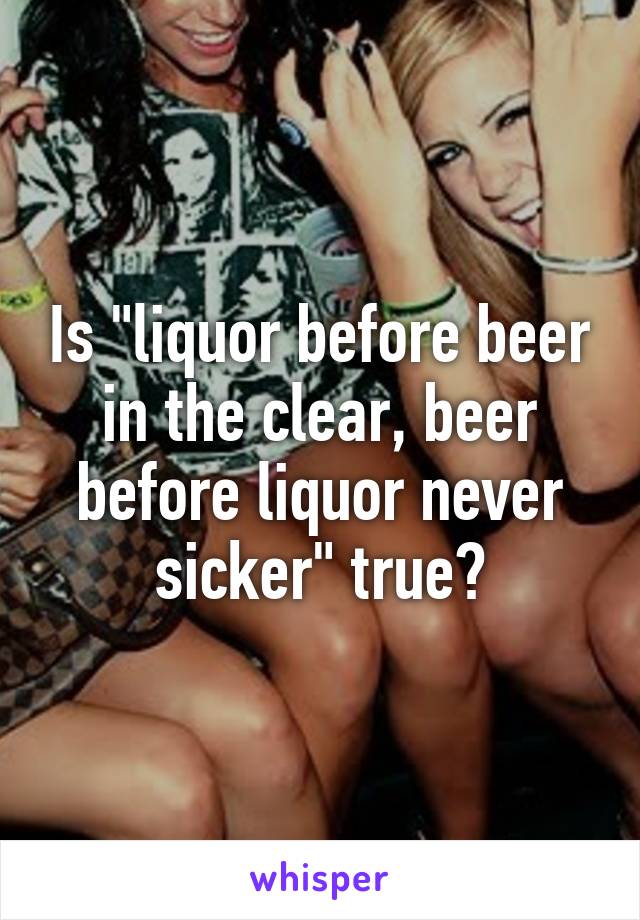 Is "liquor before beer in the clear, beer before liquor never sicker" true?