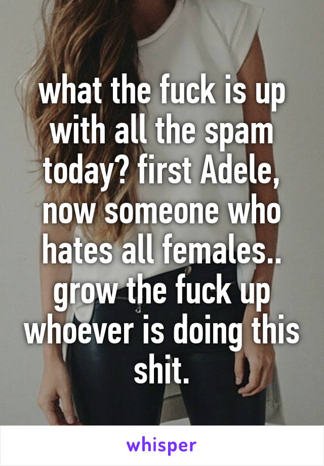 what the fuck is up with all the spam today? first Adele, now someone who hates all females..
grow the fuck up whoever is doing this shit.