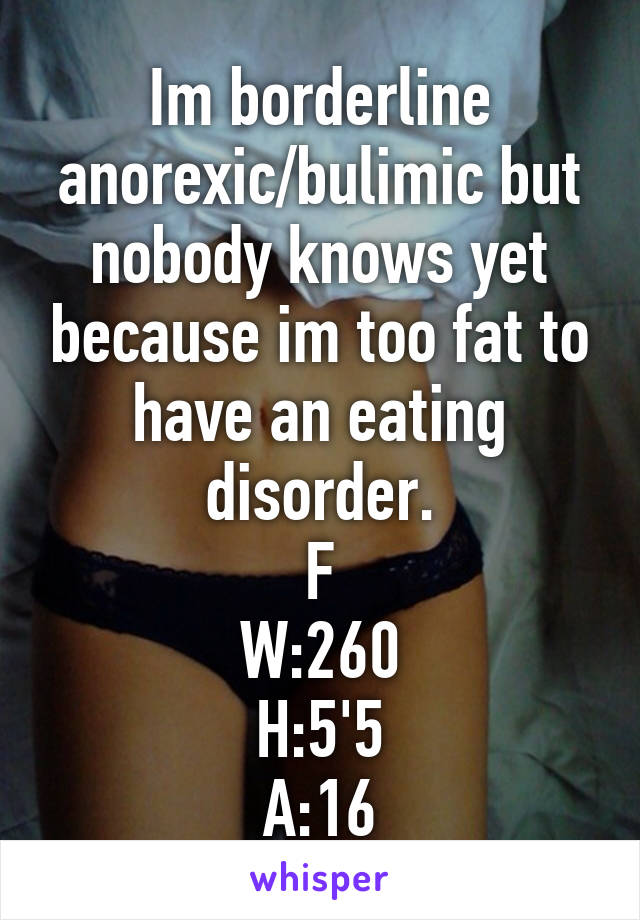 Im borderline anorexic/bulimic but nobody knows yet because im too fat to have an eating disorder.
F
W:260
H:5'5
A:16