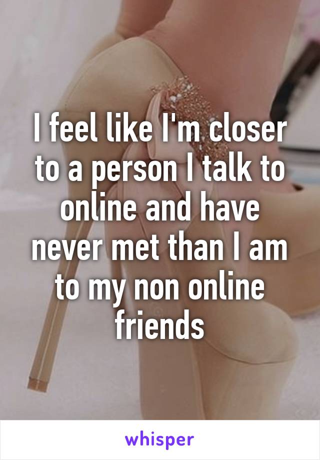I feel like I'm closer to a person I talk to online and have never met than I am to my non online friends