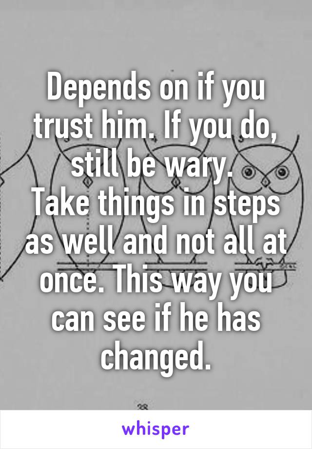 Depends on if you trust him. If you do, still be wary. 
Take things in steps as well and not all at once. This way you can see if he has changed.