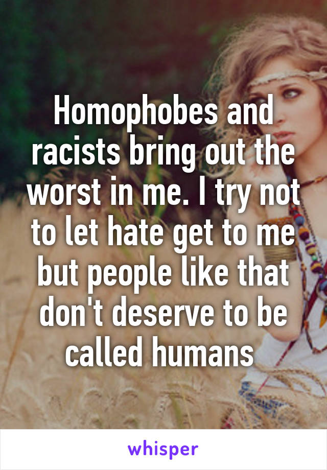 Homophobes and racists bring out the worst in me. I try not to let hate get to me but people like that don't deserve to be called humans 