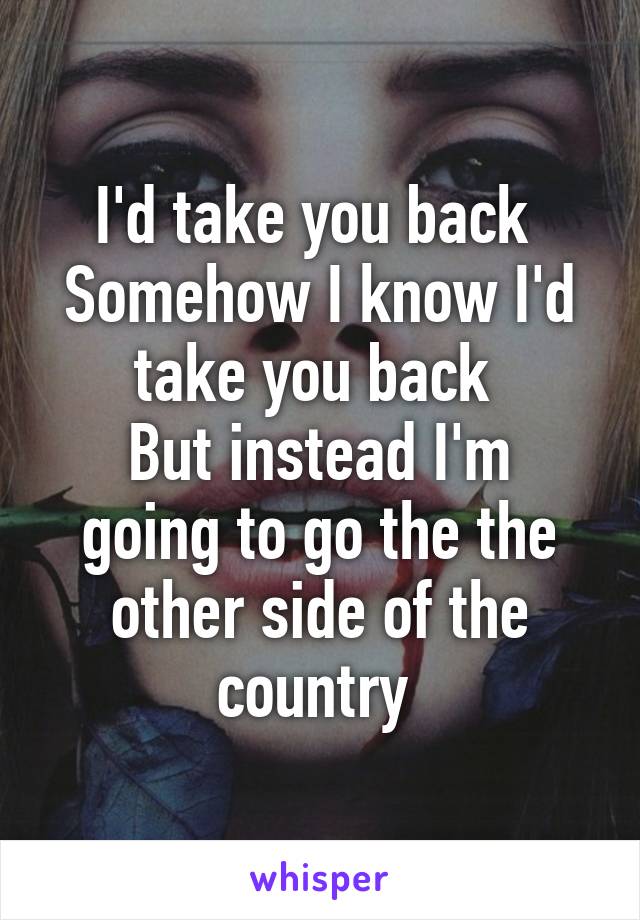 I'd take you back 
Somehow I know I'd take you back 
But instead I'm going to go the the other side of the country 