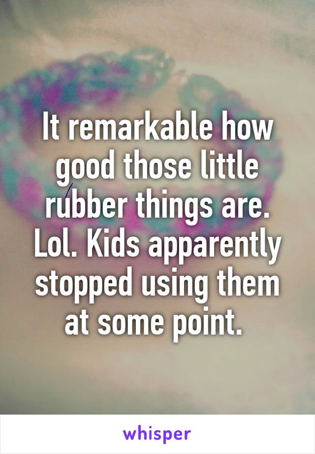 It remarkable how good those little rubber things are. Lol. Kids apparently stopped using them at some point. 