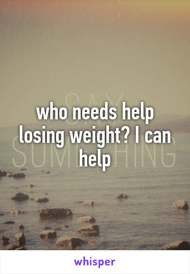 who needs help losing weight? I can help