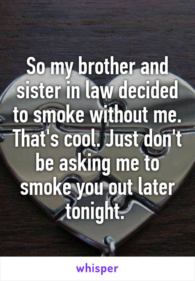 So my brother and sister in law decided to smoke without me. That's cool. Just don't be asking me to smoke you out later tonight. 