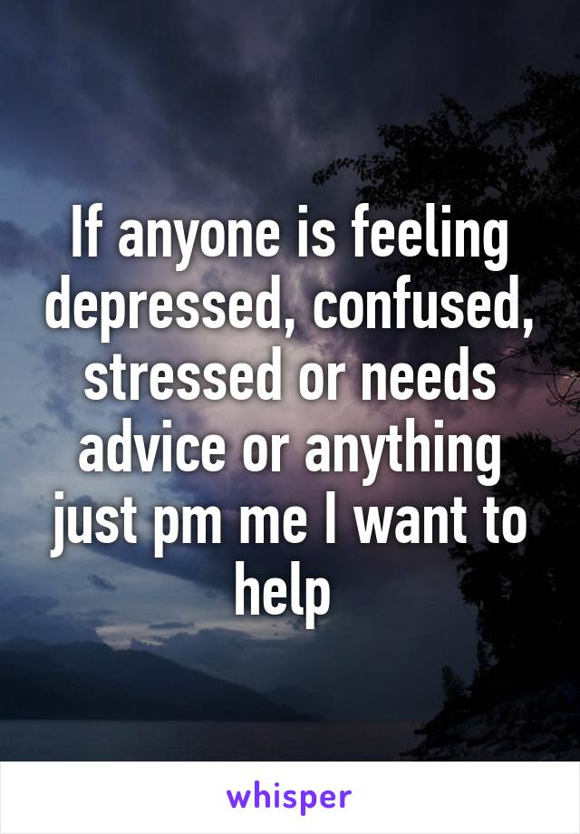 If anyone is feeling depressed, confused, stressed or needs advice or anything just pm me I want to help 