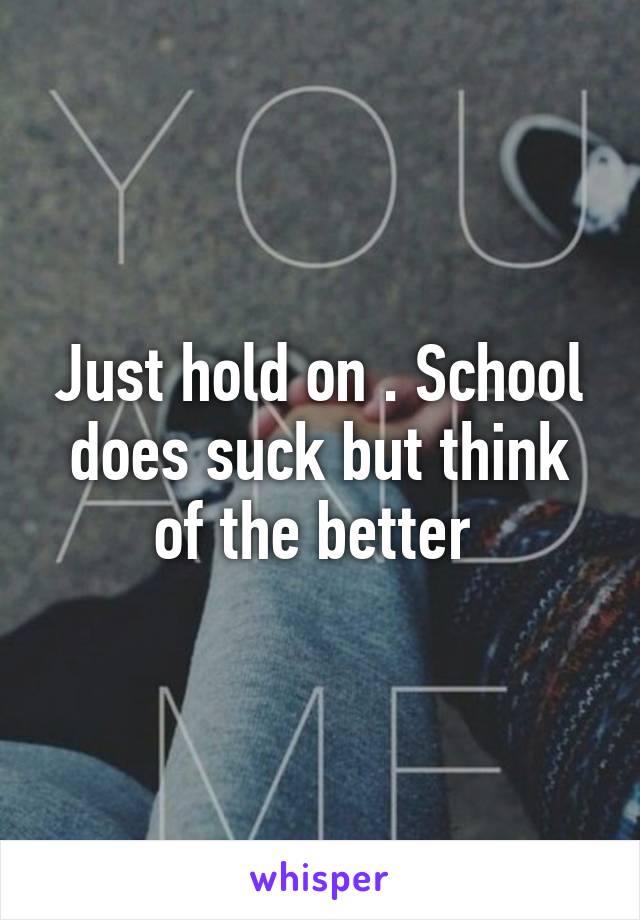 Just hold on . School does suck but think of the better 