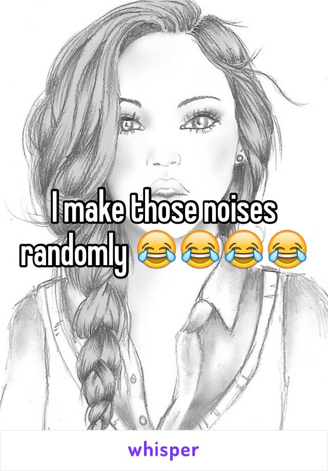 I make those noises randomly 😂😂😂😂