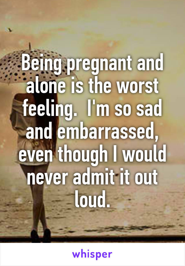 Being pregnant and alone is the worst feeling.  I'm so sad and embarrassed, even though I would never admit it out loud.