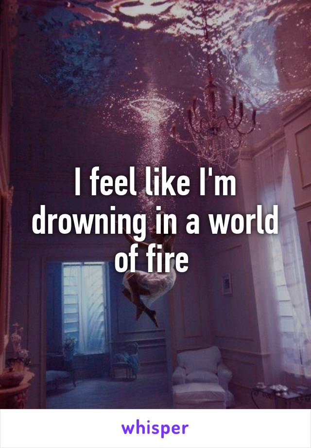 I feel like I'm drowning in a world of fire 