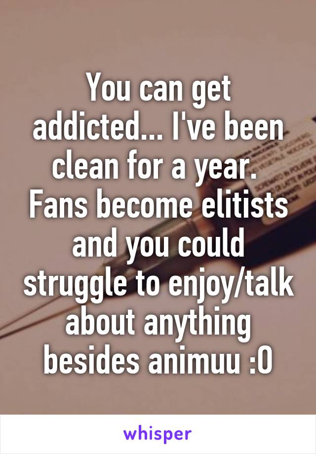 You can get addicted... I've been clean for a year.  Fans become elitists and you could struggle to enjoy/talk about anything besides animuu :O