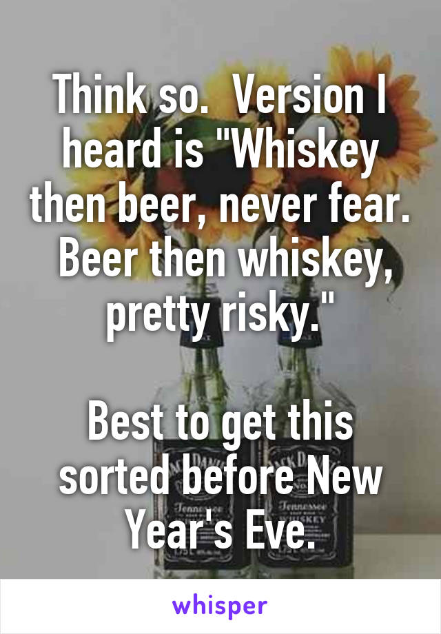 Think so.  Version I heard is "Whiskey then beer, never fear.  Beer then whiskey, pretty risky."

Best to get this sorted before New Year's Eve.