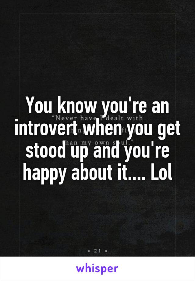 You know you're an introvert when you get stood up and you're happy about it.... Lol