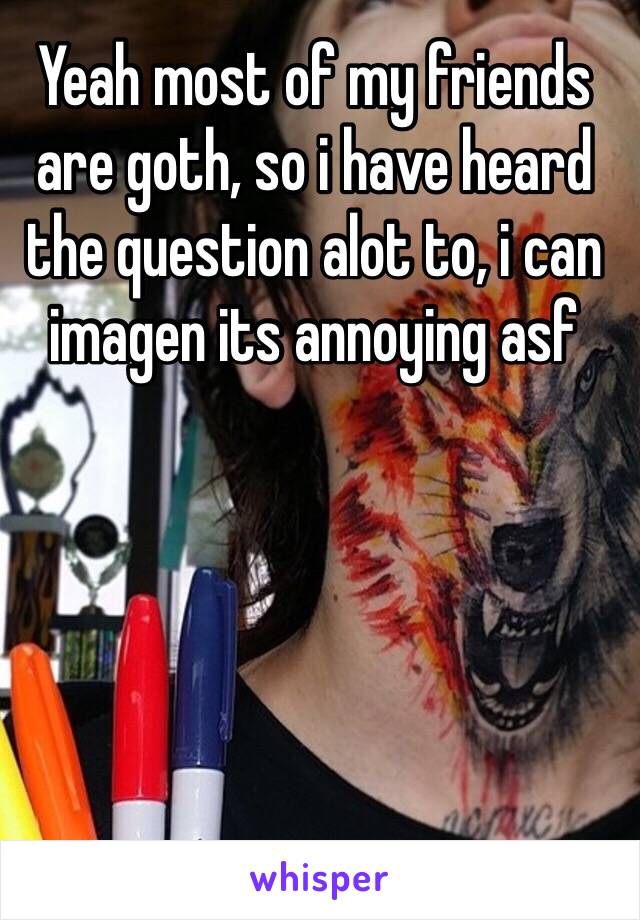 Yeah most of my friends are goth, so i have heard the question alot to, i can imagen its annoying asf