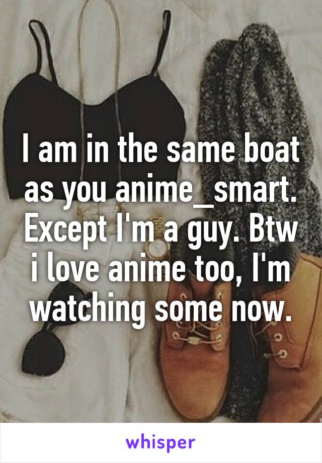 I am in the same boat as you anime_smart. Except I'm a guy. Btw i love anime too, I'm watching some now.