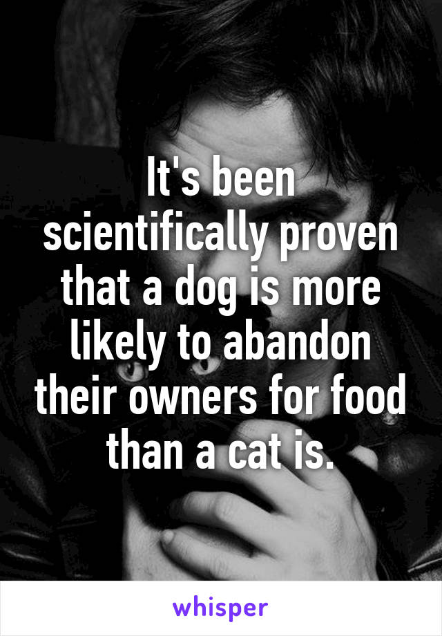 It's been scientifically proven that a dog is more likely to abandon their owners for food than a cat is.