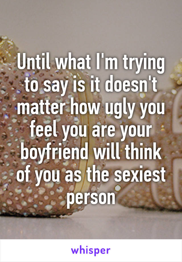 Until what I'm trying to say is it doesn't matter how ugly you feel you are your boyfriend will think of you as the sexiest person