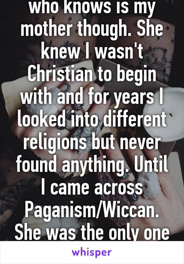 Same. The only one who knows is my mother though. She knew I wasn't Christian to begin with and for years I looked into different religions but never found anything. Until I came across Paganism/Wiccan. She was the only one who supported me surprisingly.