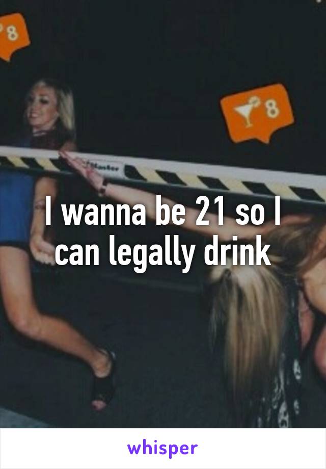I wanna be 21 so I can legally drink