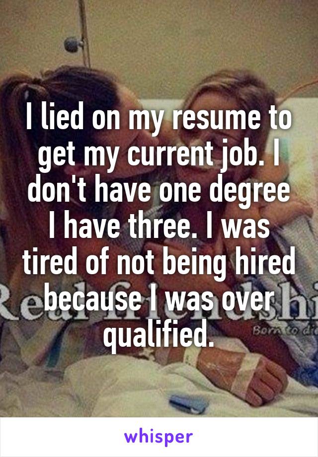 I lied on my resume to get my current job. I don't have one degree I have three. I was tired of not being hired because I was over qualified.
