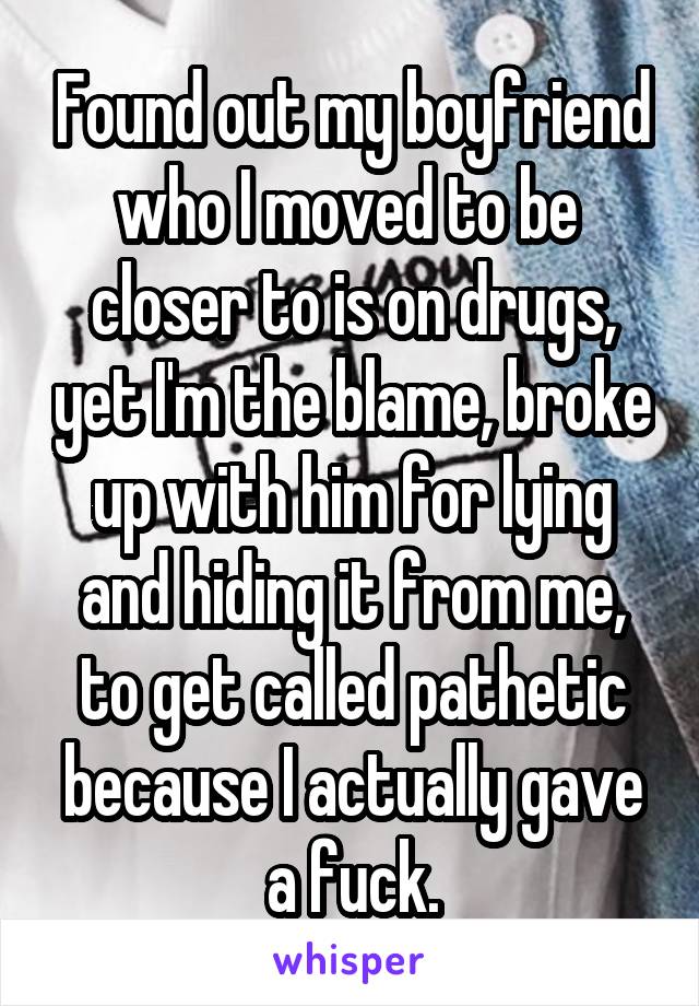Found out my boyfriend who I moved to be  closer to is on drugs, yet I'm the blame, broke up with him for lying and hiding it from me, to get called pathetic because I actually gave a fuck.