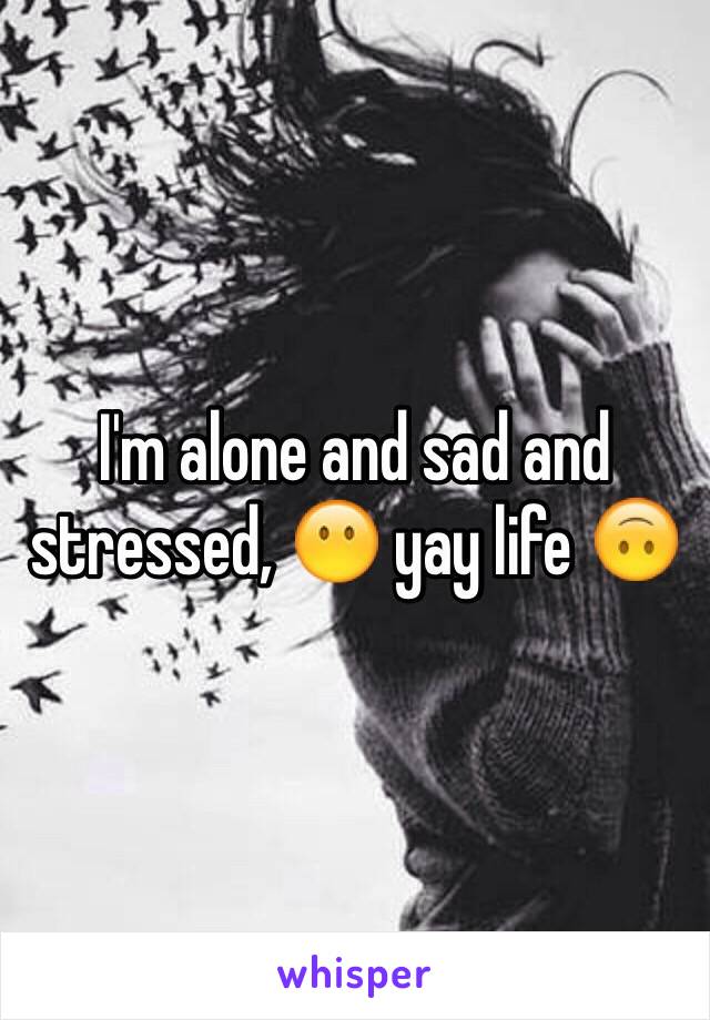 I'm alone and sad and stressed, 😶 yay life 🙃