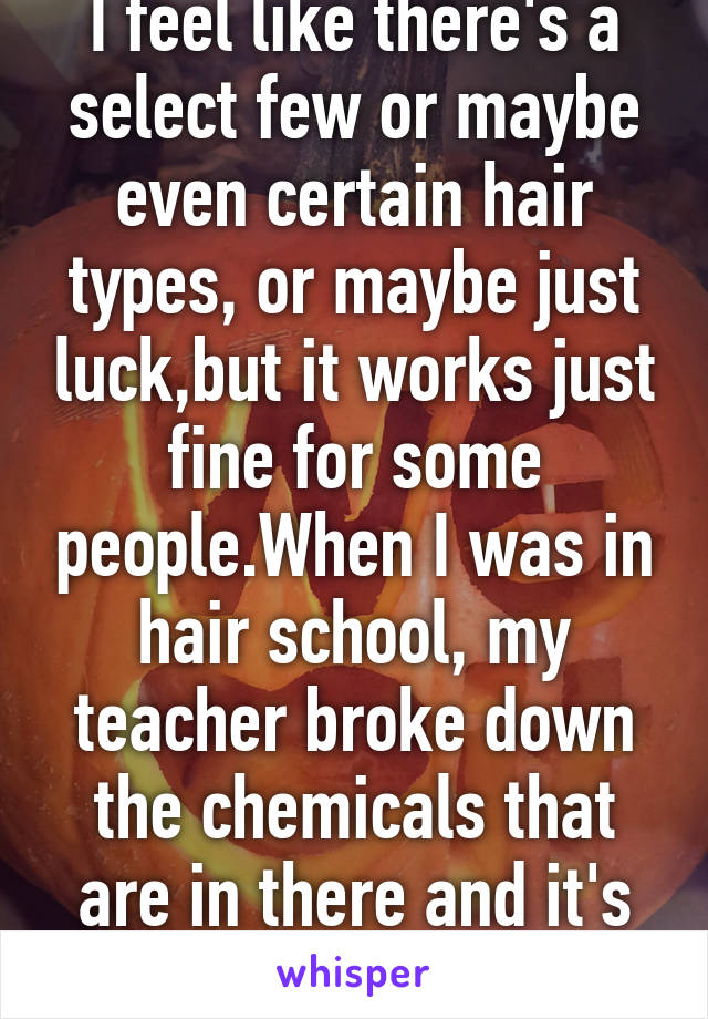 I feel like there's a select few or maybe even certain hair types, or maybe just luck,but it works just fine for some people.When I was in hair school, my teacher broke down the chemicals that are in there and it's not the best for hair