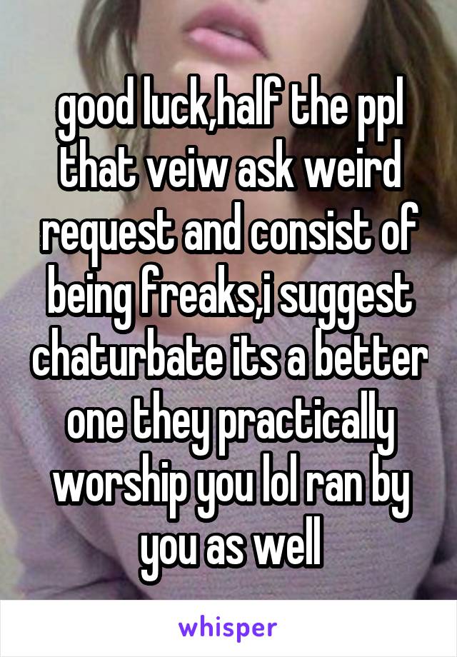 good luck,half the ppl that veiw ask weird request and consist of being freaks,i suggest chaturbate its a better one they practically worship you lol ran by you as well