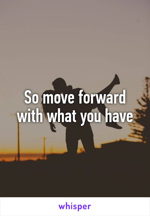 So move forward with what you have