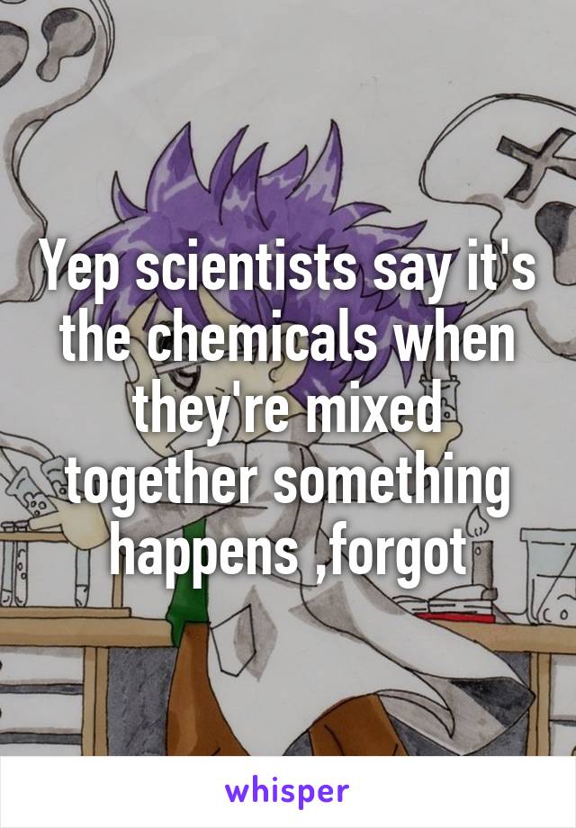 Yep scientists say it's the chemicals when they're mixed together something happens ,forgot