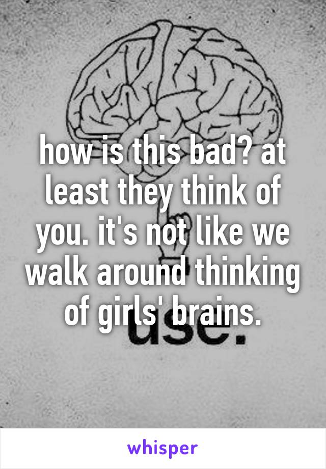 how is this bad? at least they think of you. it's not like we walk around thinking of girls' brains.