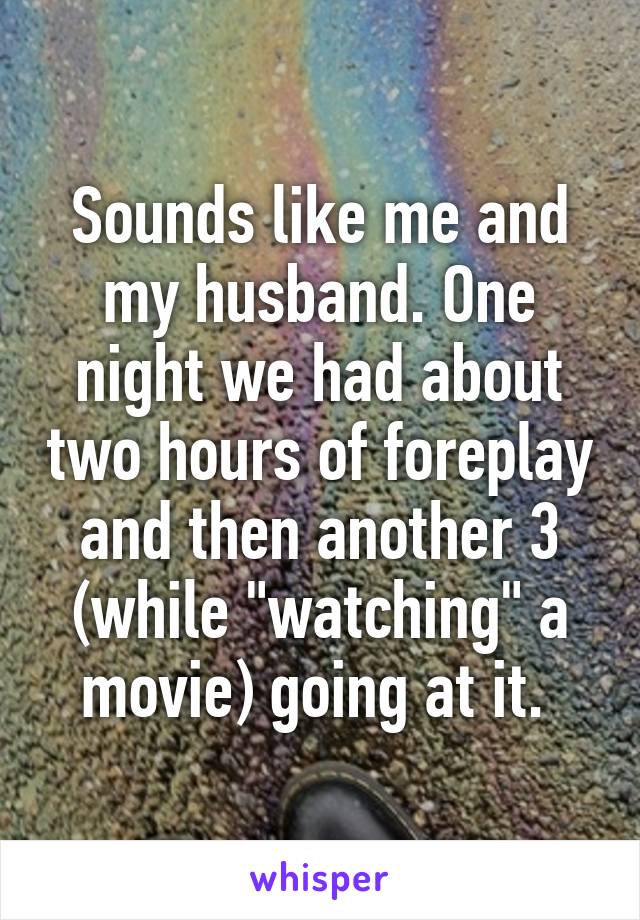Sounds like me and my husband. One night we had about two hours of foreplay and then another 3 (while "watching" a movie) going at it. 
