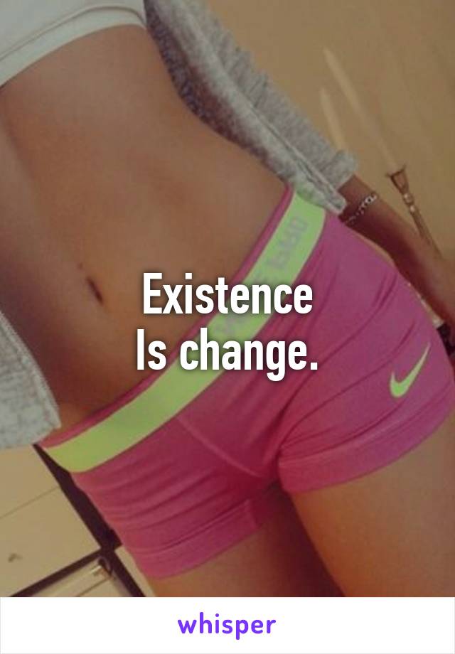 Existence
Is change.