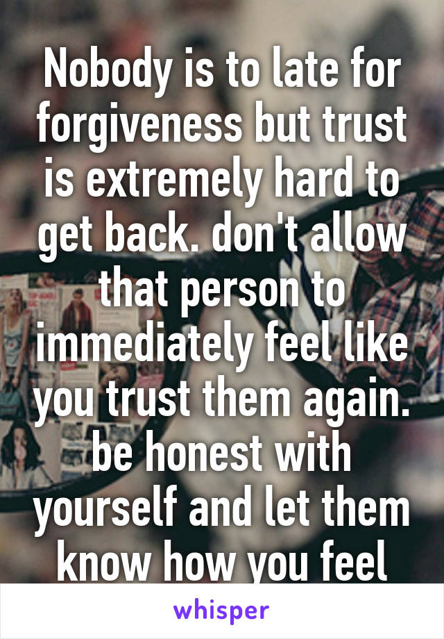 Nobody is to late for forgiveness but trust is extremely hard to get back. don't allow that person to immediately feel like you trust them again. be honest with yourself and let them know how you feel