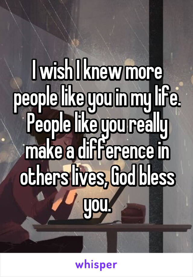 I wish I knew more people like you in my life. People like you really make a difference in others lives, God bless you.