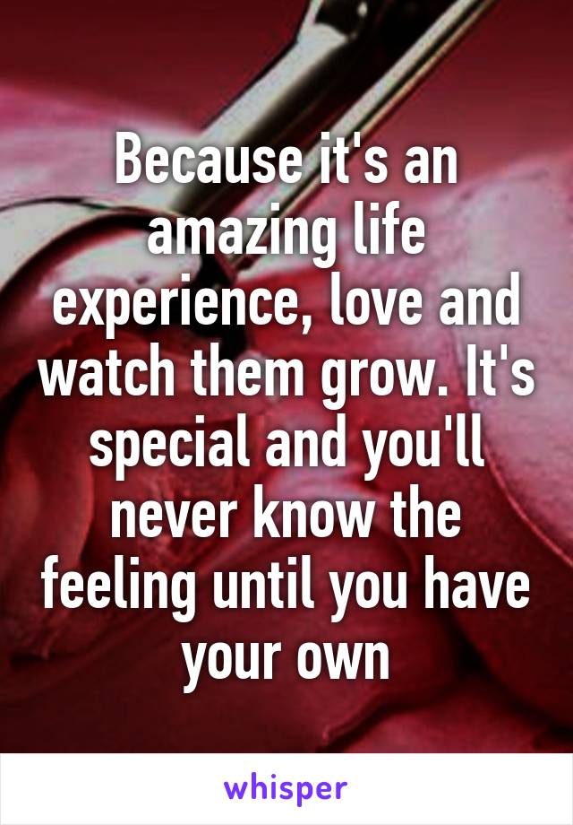 Because it's an amazing life experience, love and watch them grow. It's special and you'll never know the feeling until you have your own