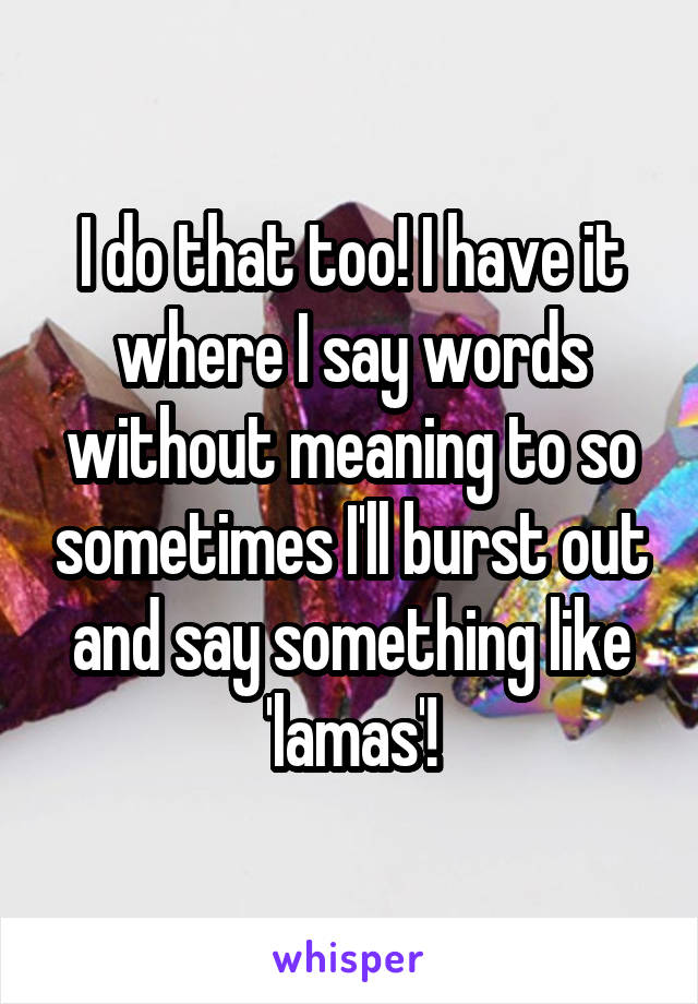 I do that too! I have it where I say words without meaning to so sometimes I'll burst out and say something like 'lamas'!