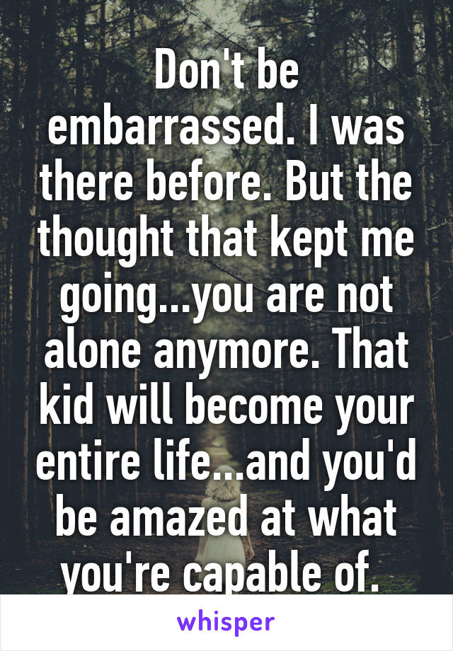 Don't be embarrassed. I was there before. But the thought that kept me going...you are not alone anymore. That kid will become your entire life...and you'd be amazed at what you're capable of. 