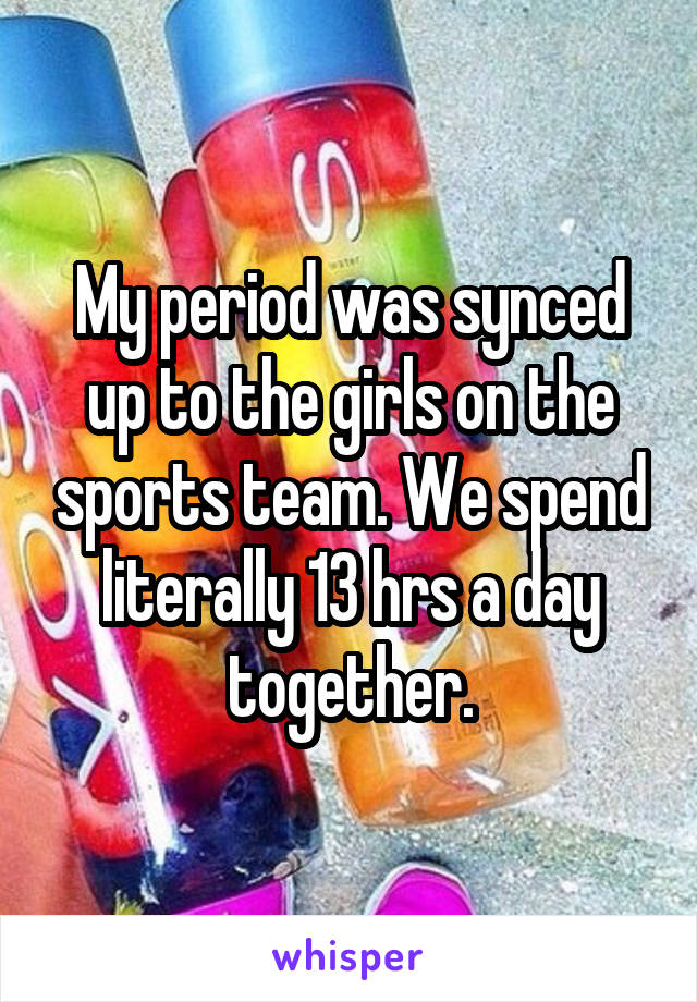 My period was synced up to the girls on the sports team. We spend literally 13 hrs a day together.