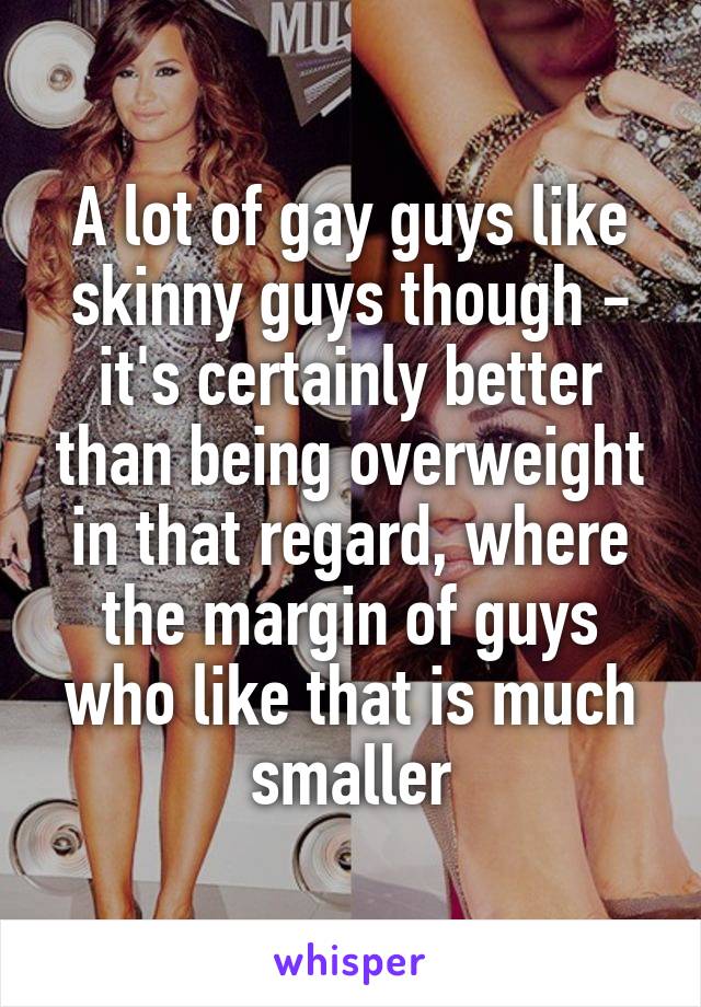 A lot of gay guys like skinny guys though - it's certainly better than being overweight in that regard, where the margin of guys who like that is much smaller
