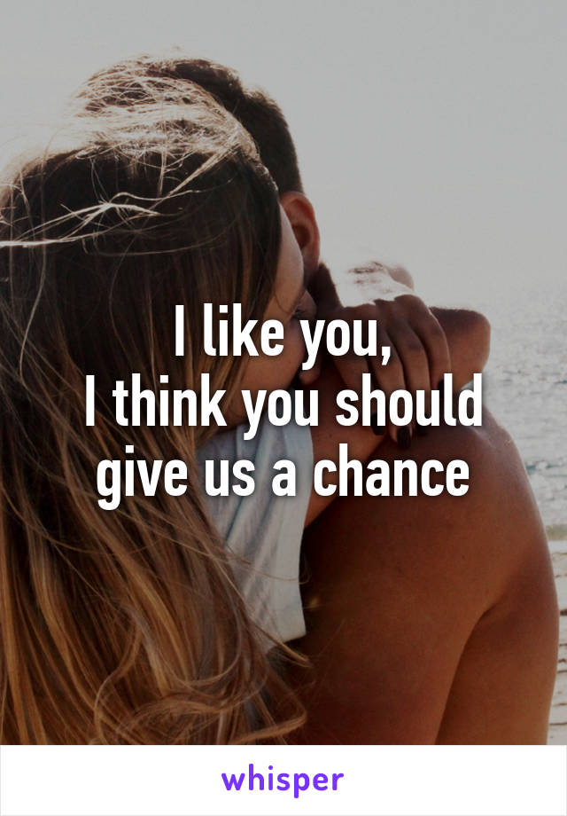 I like you,
I think you should give us a chance