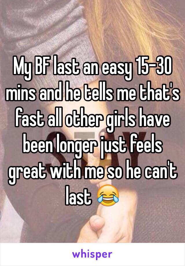 My BF last an easy 15-30 mins and he tells me that's fast all other girls have been longer just feels great with me so he can't last 😂