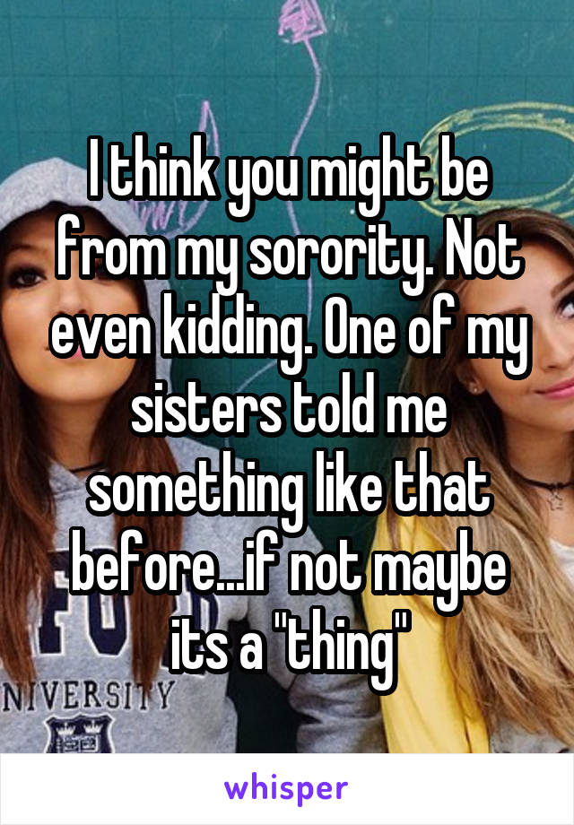 I think you might be from my sorority. Not even kidding. One of my sisters told me something like that before...if not maybe its a "thing"