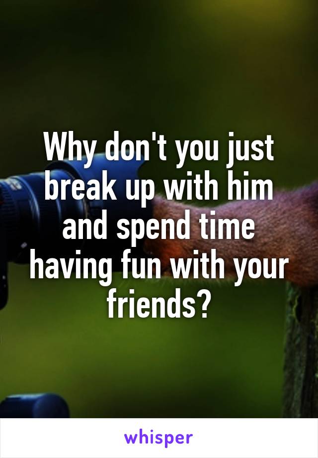 Why don't you just break up with him and spend time having fun with your friends?
